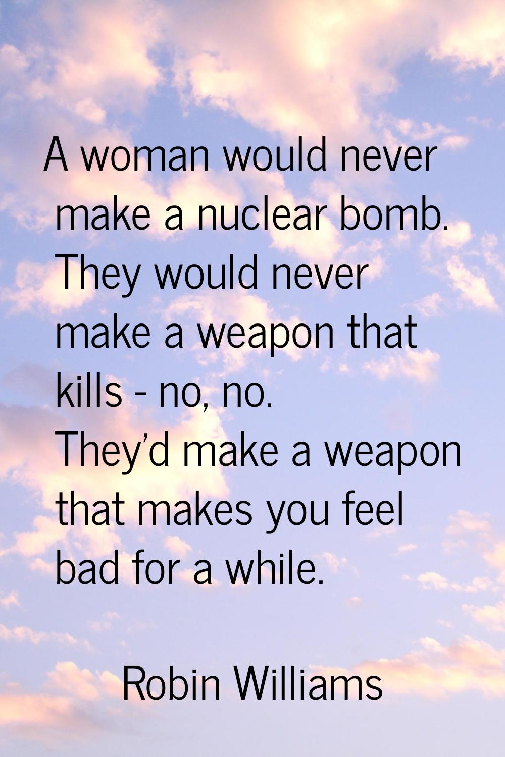A woman would never make a nuclear bomb. They would never make a weapon that kills - no, no. They'd
