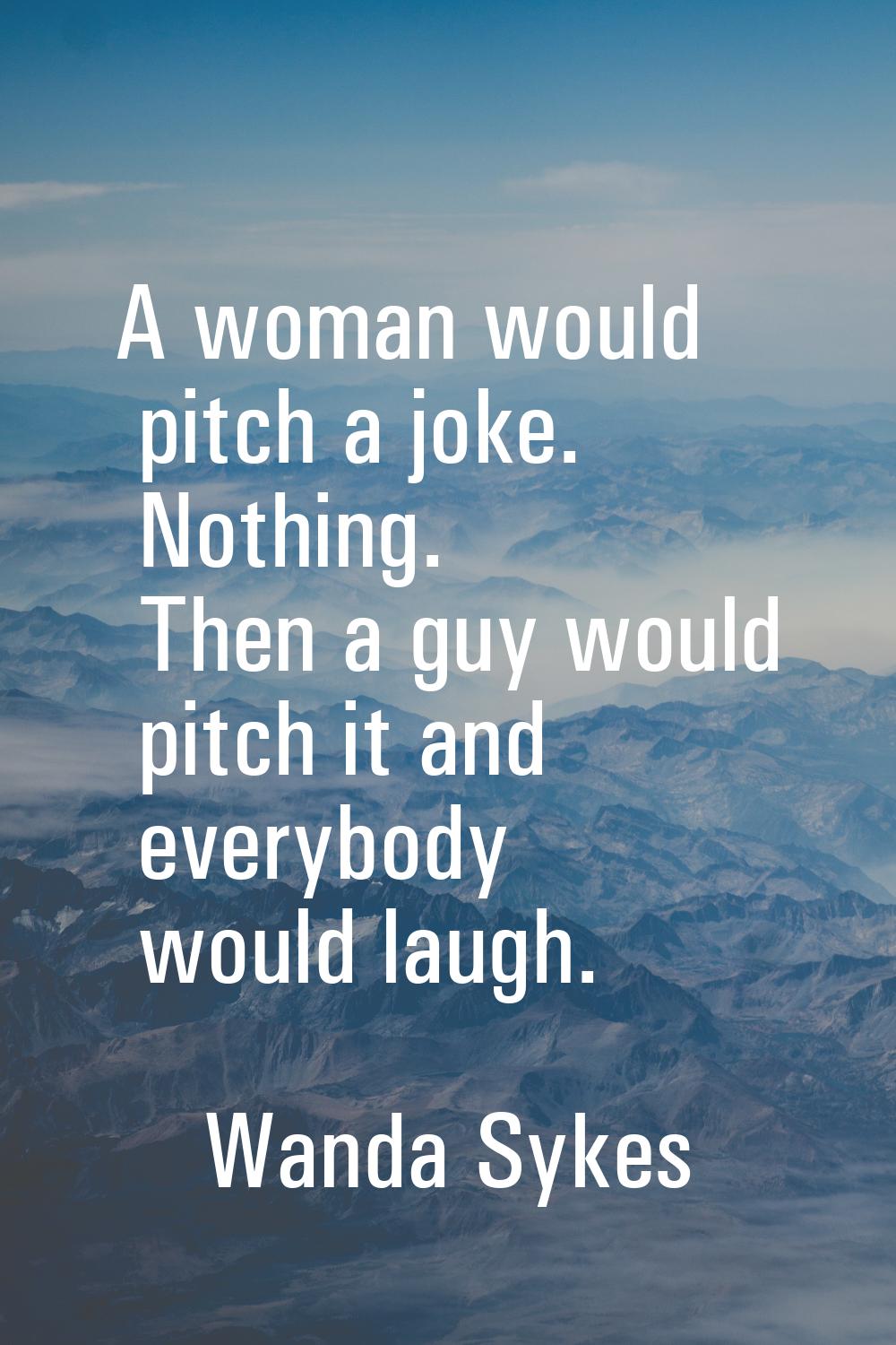 A woman would pitch a joke. Nothing. Then a guy would pitch it and everybody would laugh.