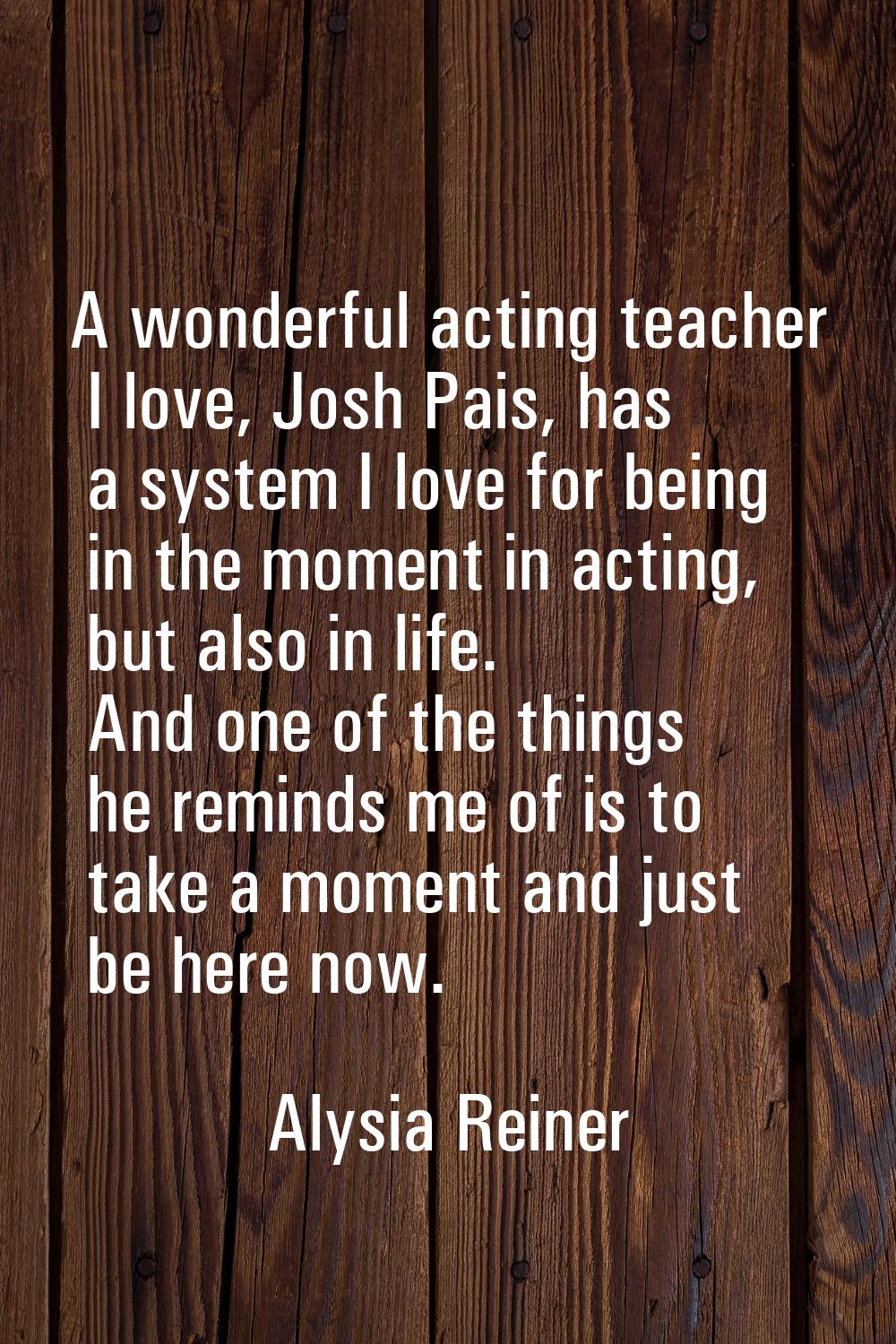 A wonderful acting teacher I love, Josh Pais, has a system I love for being in the moment in acting