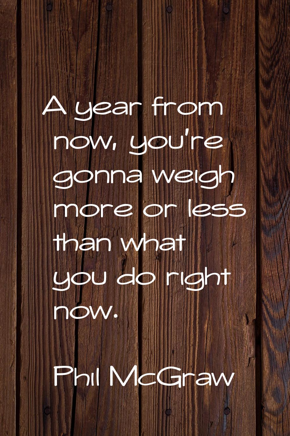 A year from now, you're gonna weigh more or less than what you do right now.