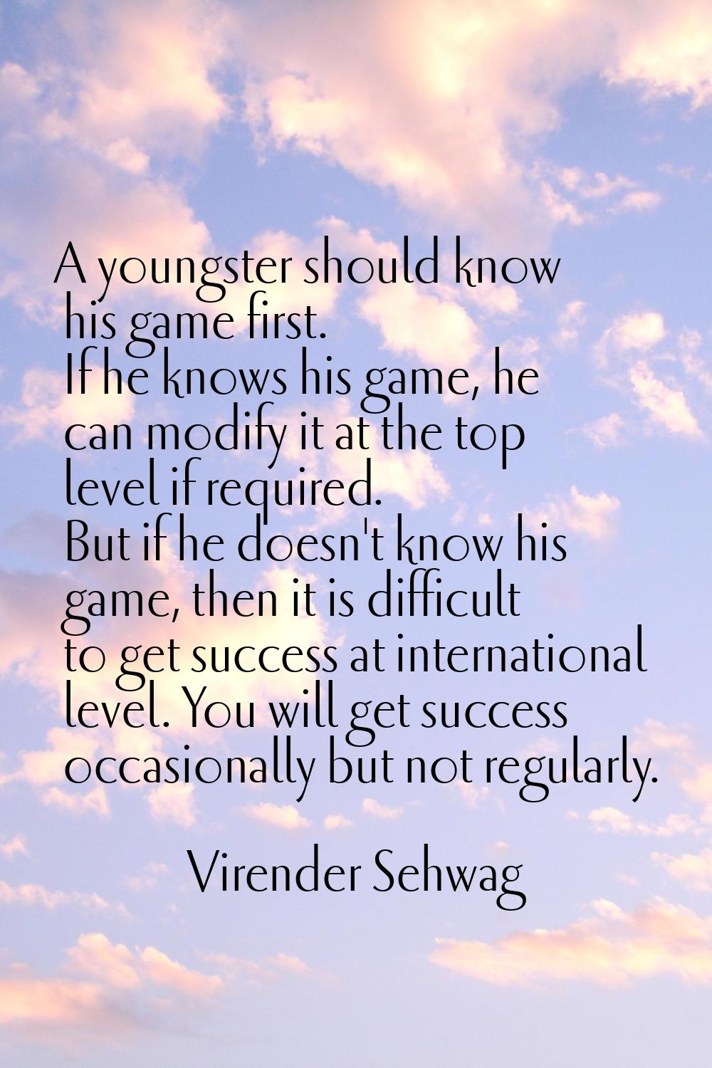 A youngster should know his game first. If he knows his game, he can modify it at the top level if 