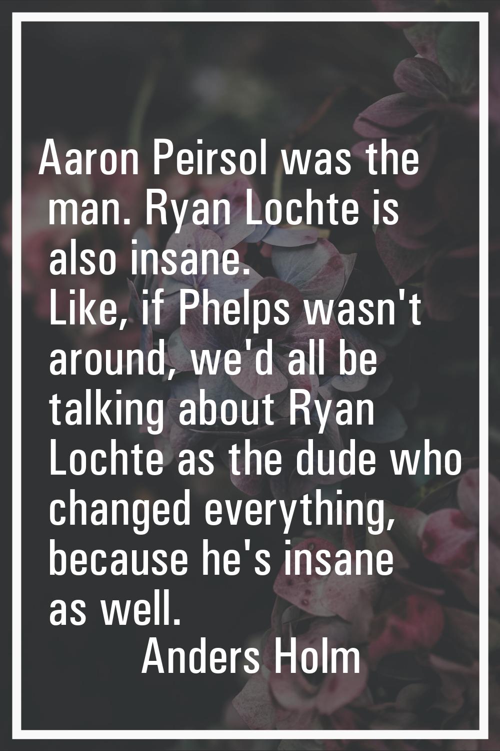 Aaron Peirsol was the man. Ryan Lochte is also insane. Like, if Phelps wasn't around, we'd all be t