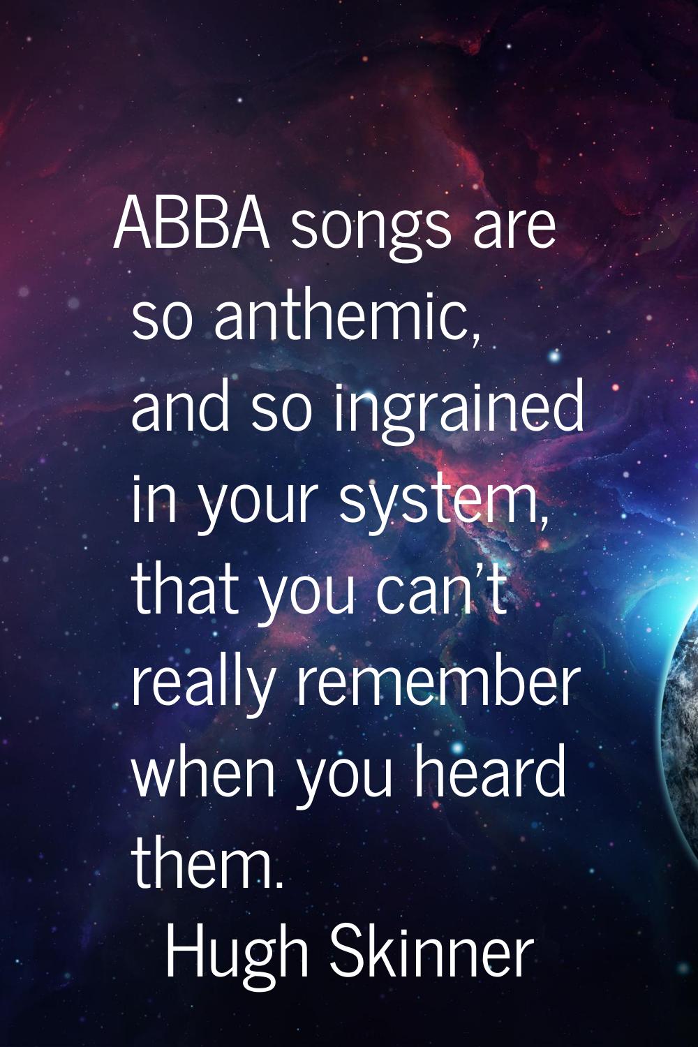 ABBA songs are so anthemic, and so ingrained in your system, that you can't really remember when yo