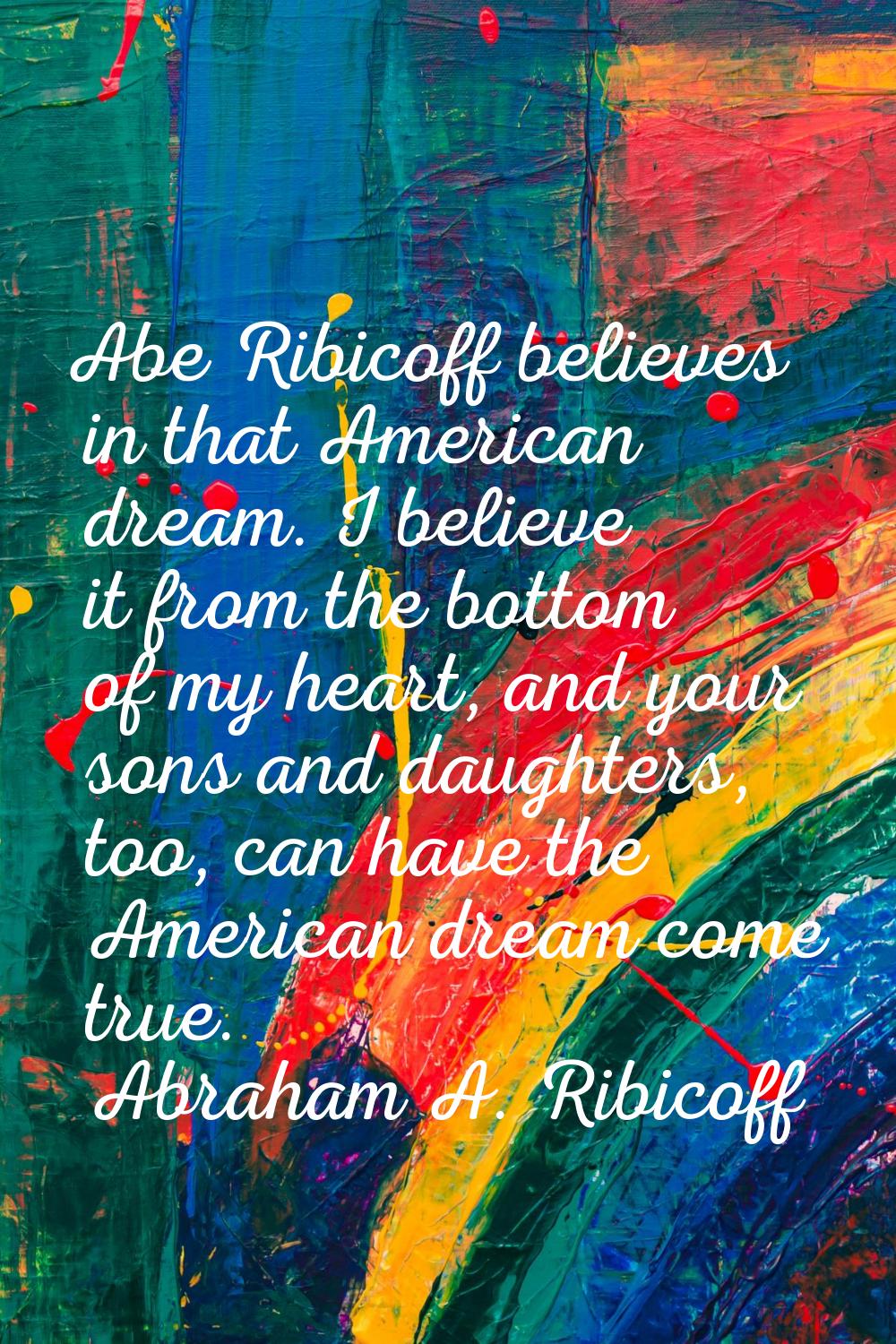 Abe Ribicoff believes in that American dream. I believe it from the bottom of my heart, and your so