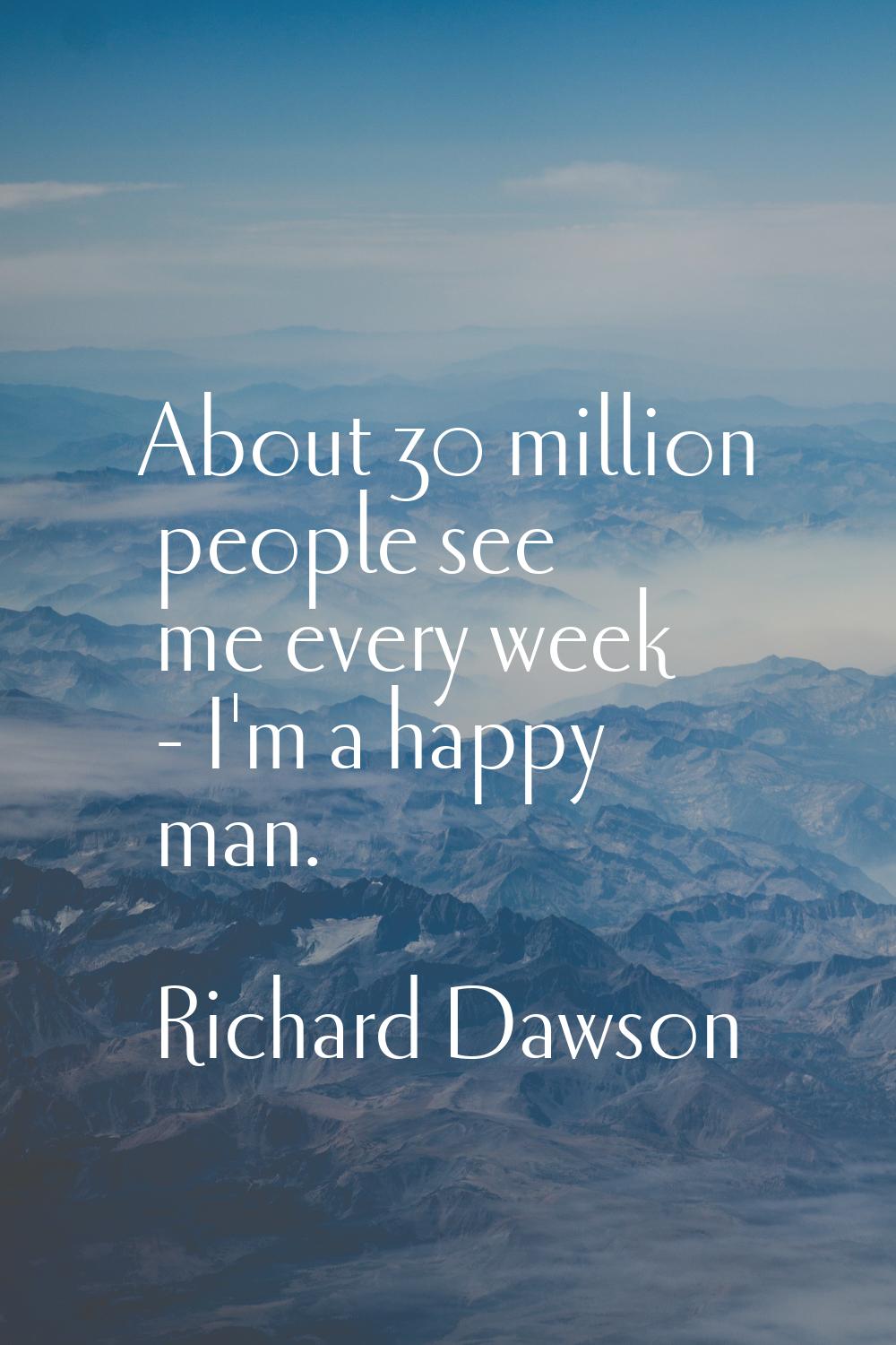About 30 million people see me every week - I'm a happy man.