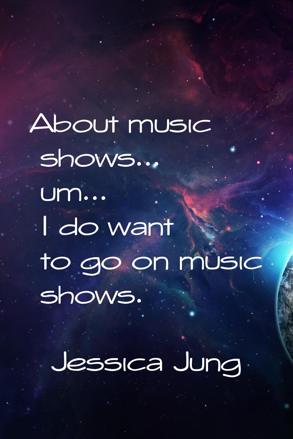 About music shows... um... I do want to go on music shows.