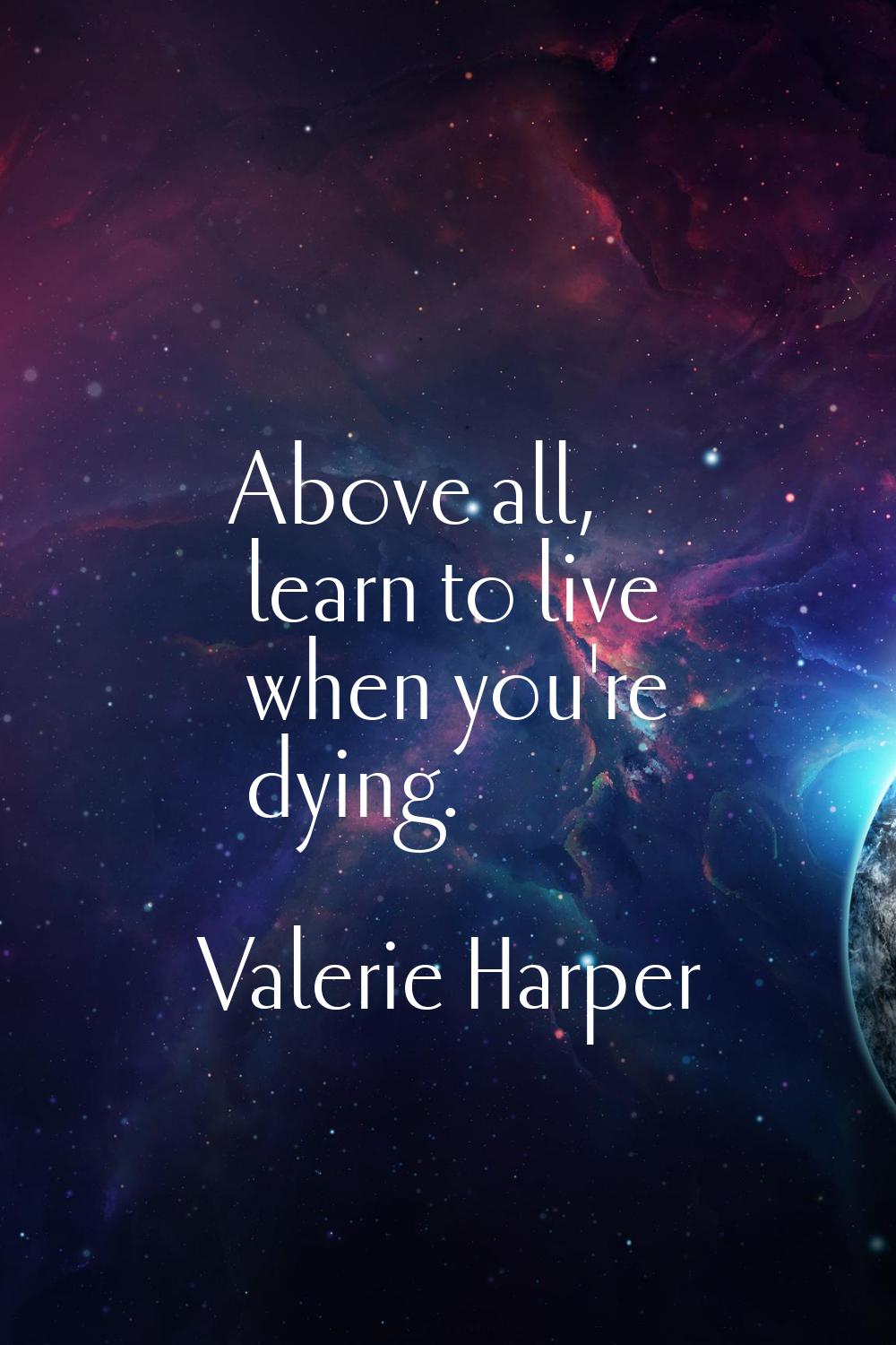Above all, learn to live when you're dying.