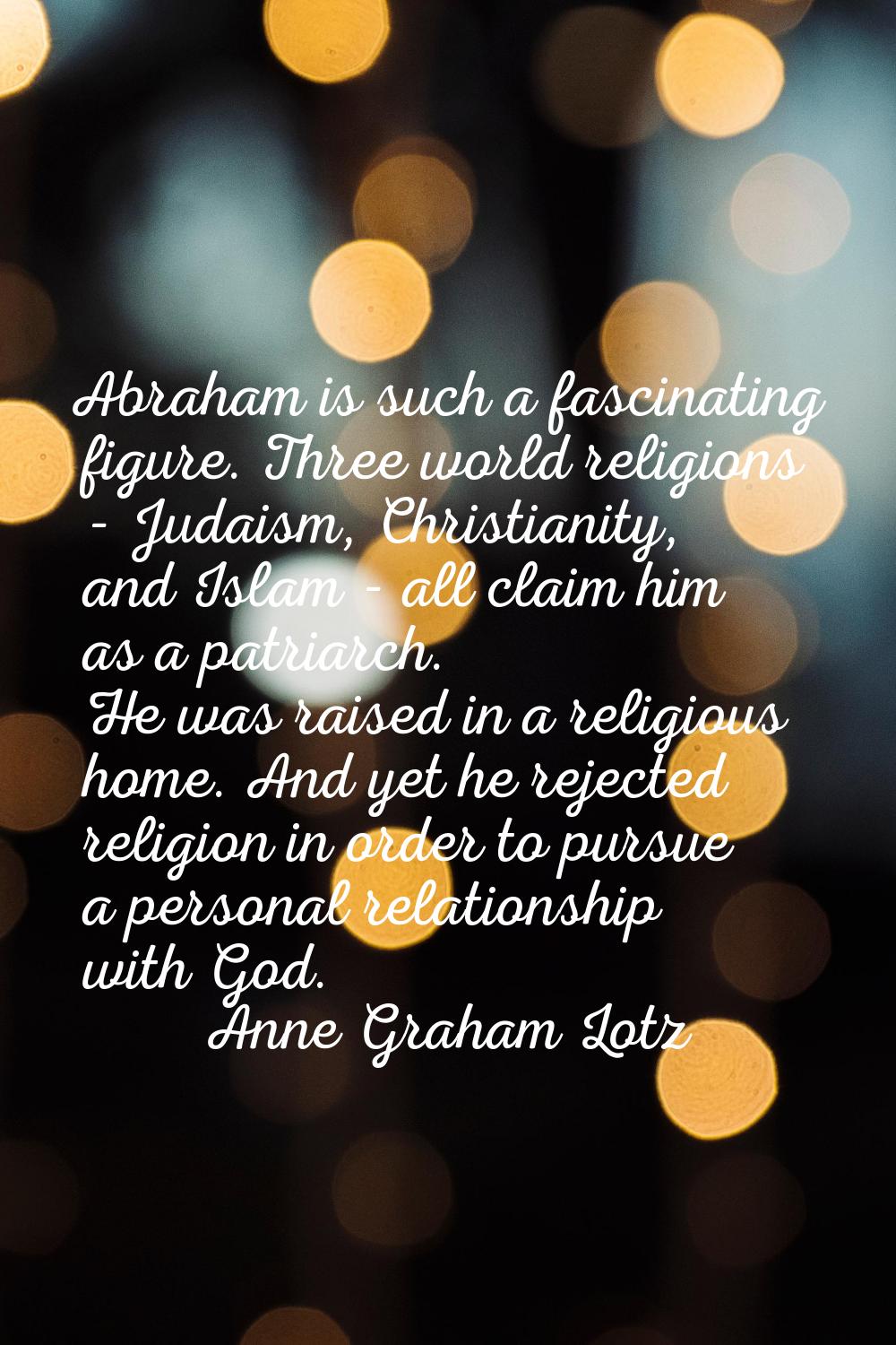 Abraham is such a fascinating figure. Three world religions - Judaism, Christianity, and Islam - al