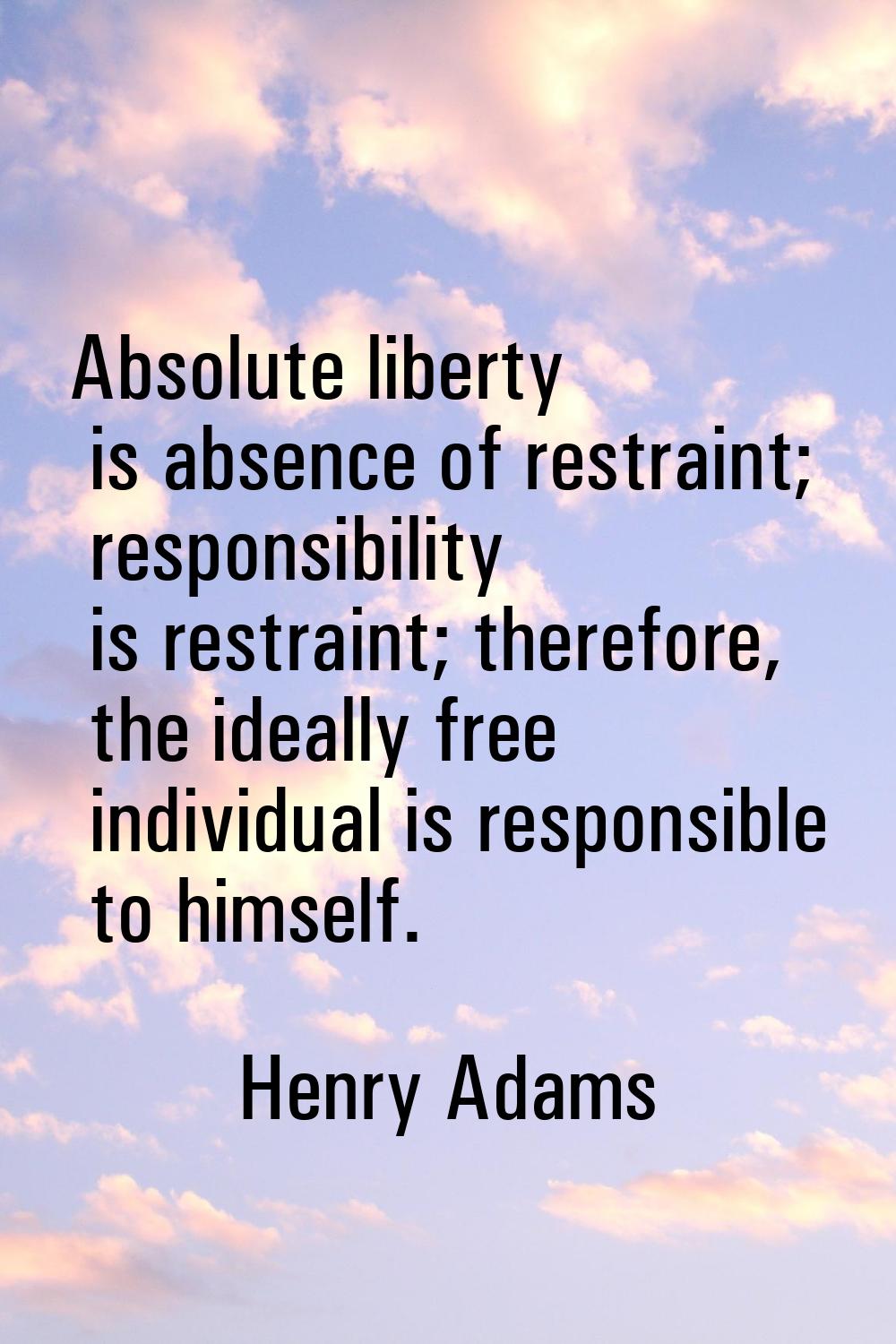 Absolute liberty is absence of restraint; responsibility is restraint; therefore, the ideally free 