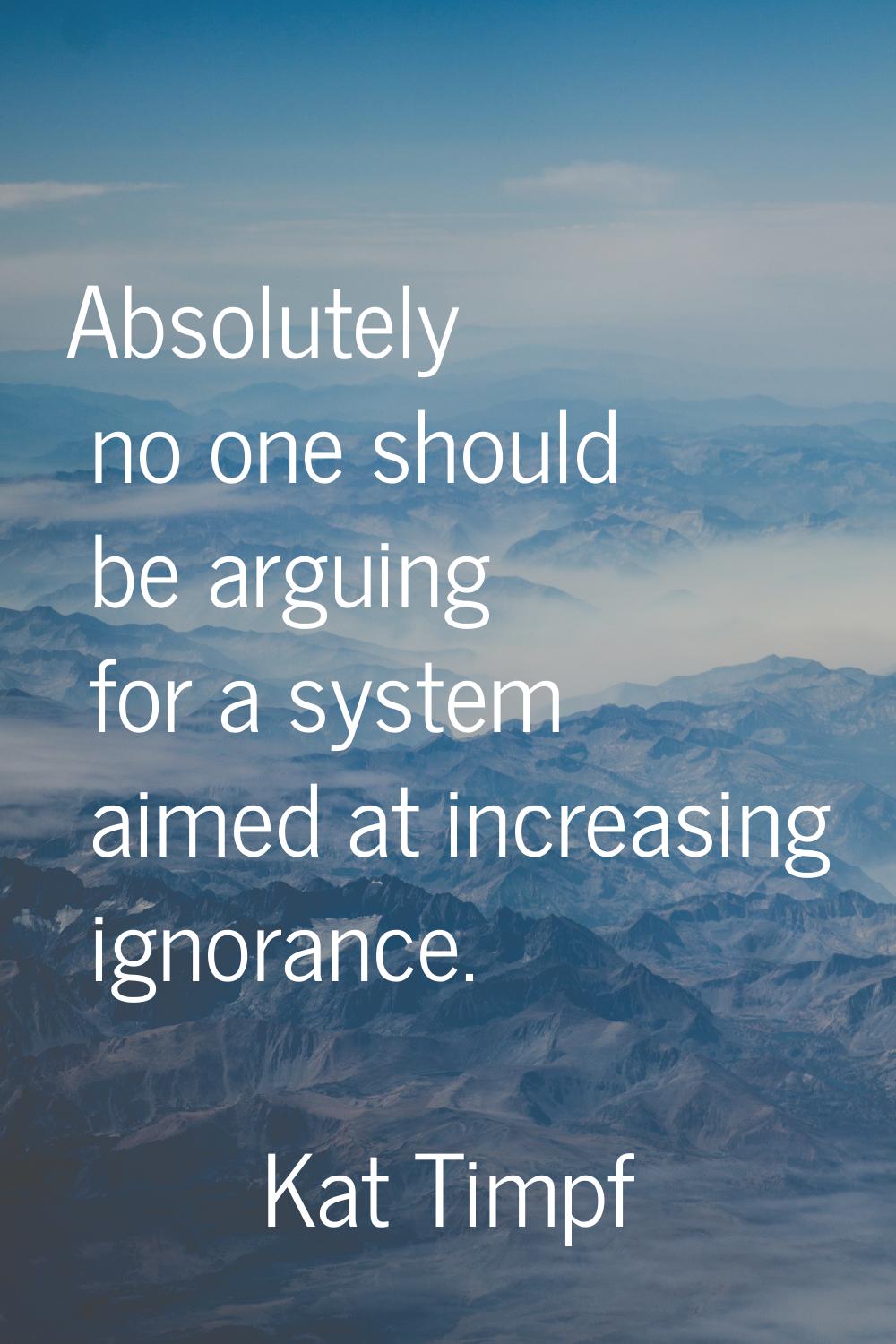Absolutely no one should be arguing for a system aimed at increasing ignorance.