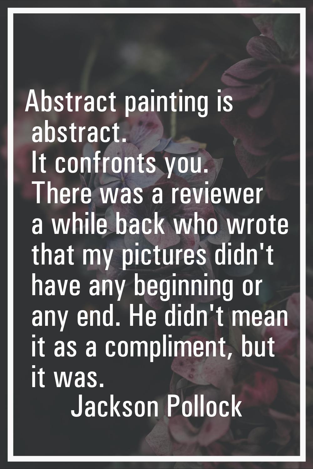 Abstract painting is abstract. It confronts you. There was a reviewer a while back who wrote that m