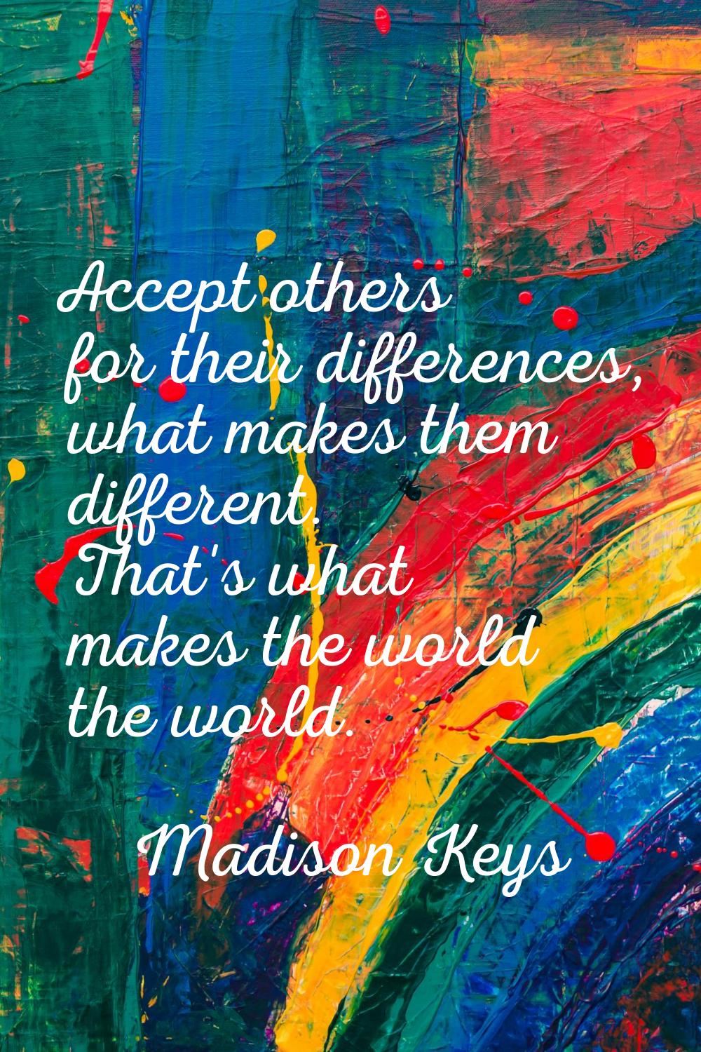 Accept others for their differences, what makes them different. That's what makes the world the wor