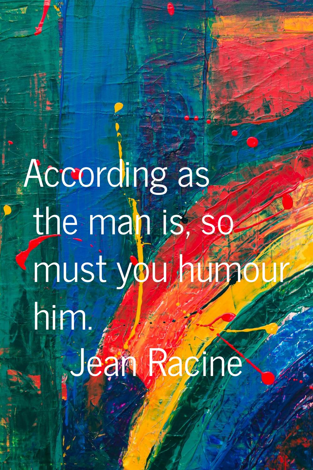 According as the man is, so must you humour him.