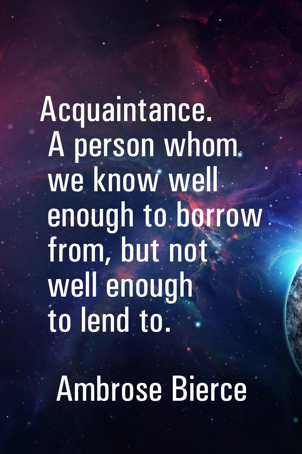 Acquaintance. A person whom we know well enough to borrow from, but not well enough to lend to.