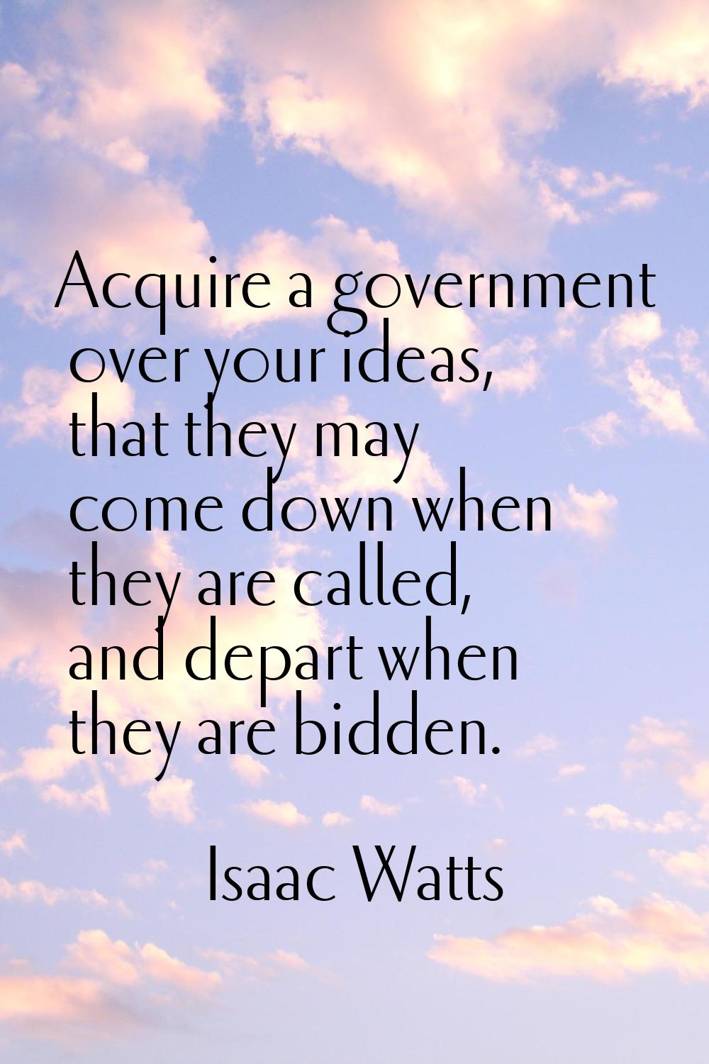 Acquire a government over your ideas, that they may come down when they are called, and depart when