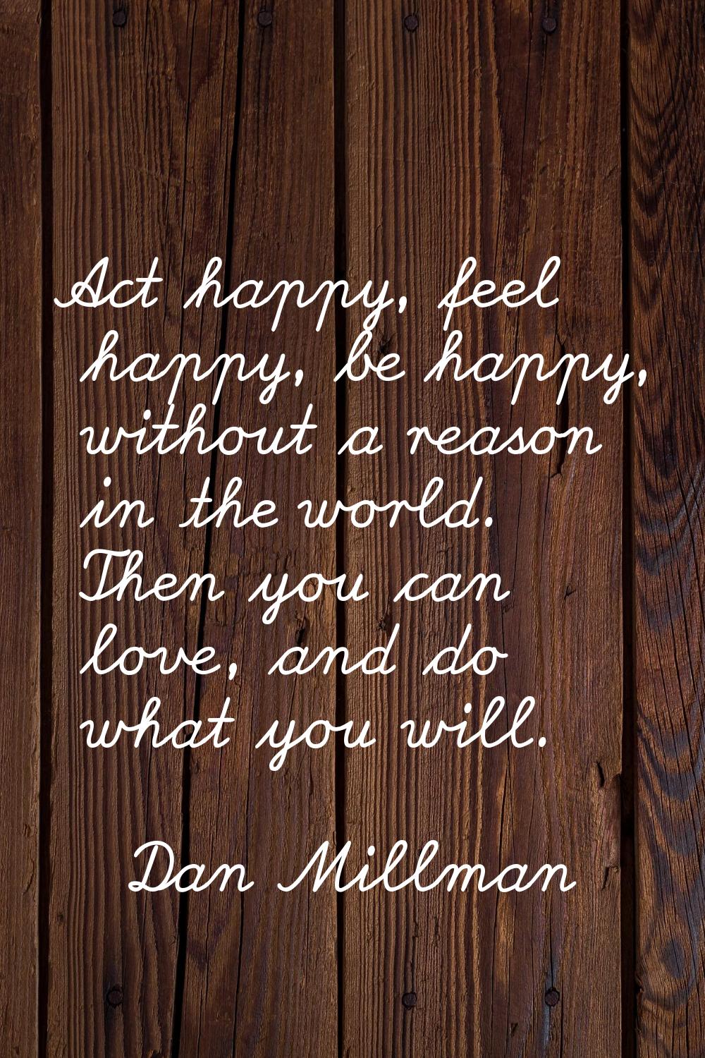 Act happy, feel happy, be happy, without a reason in the world. Then you can love, and do what you 