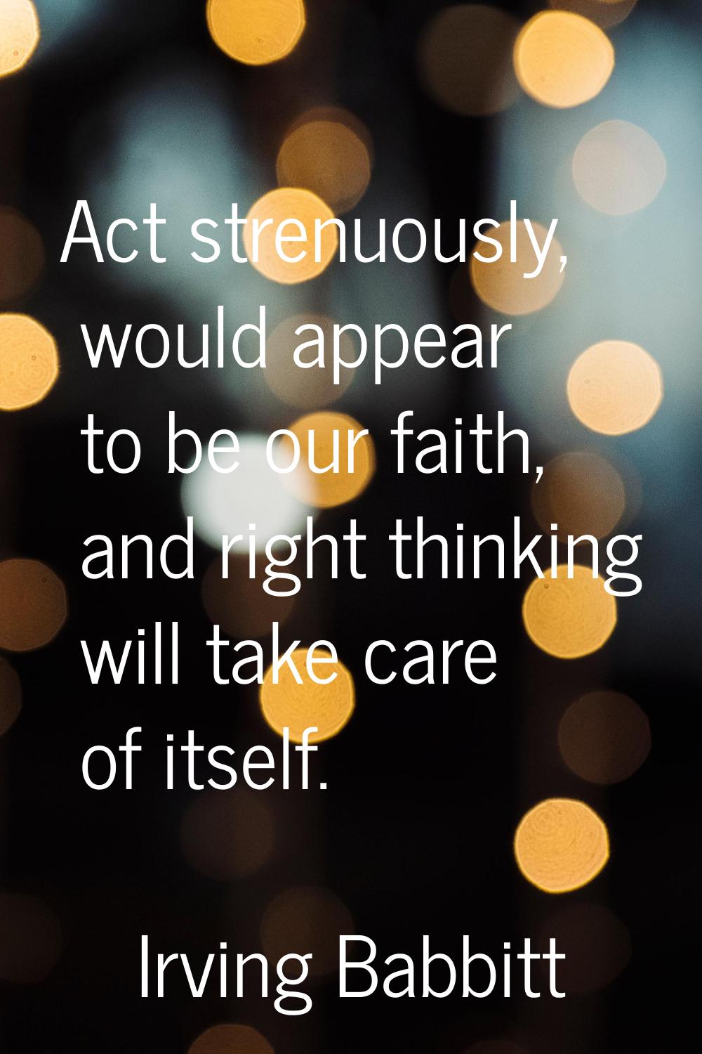 Act strenuously, would appear to be our faith, and right thinking will take care of itself.