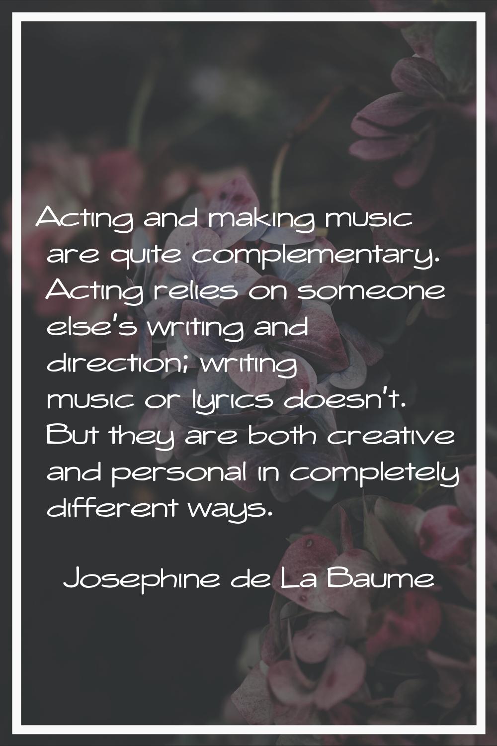 Acting and making music are quite complementary. Acting relies on someone else's writing and direct