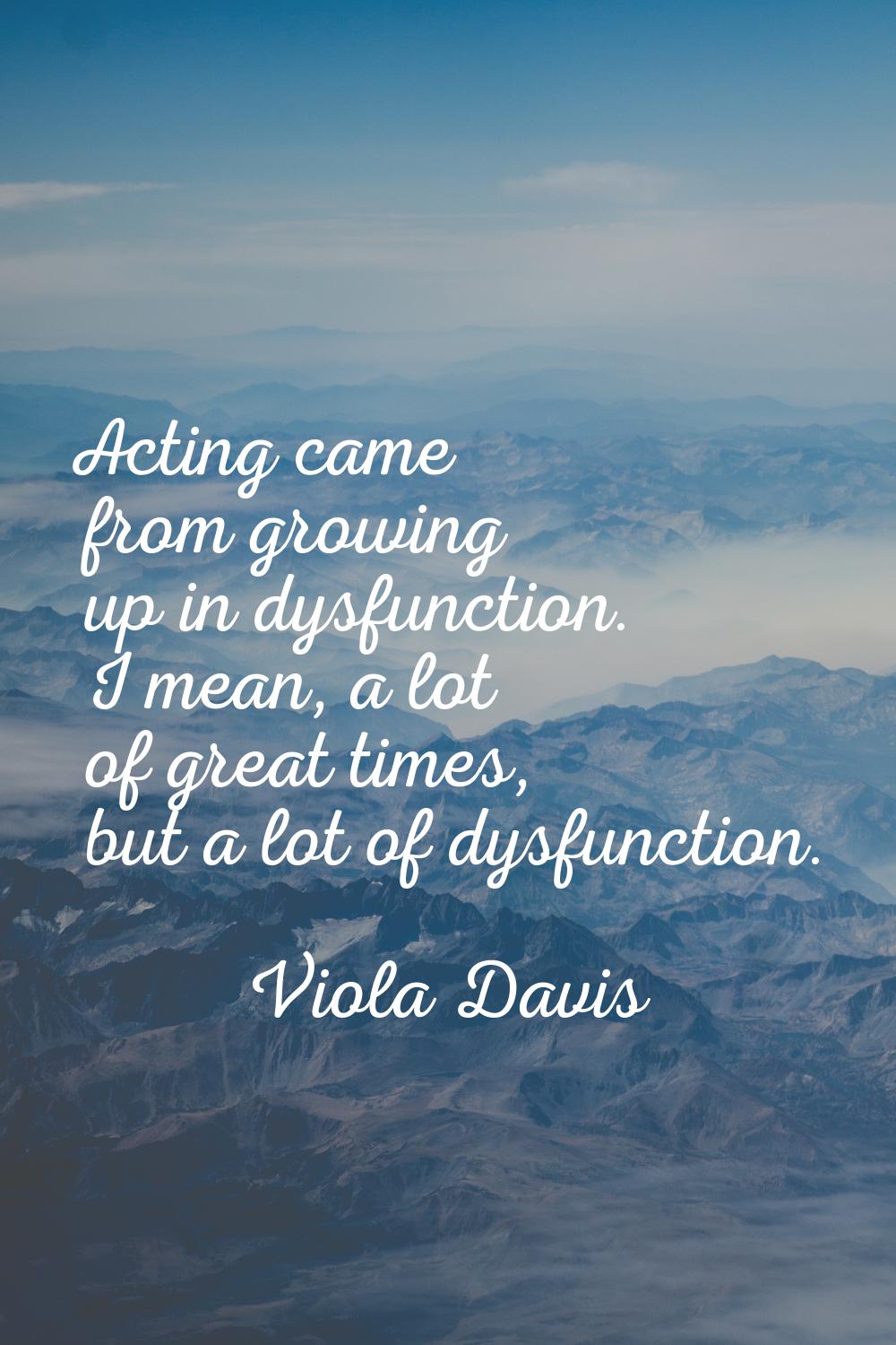 Acting came from growing up in dysfunction. I mean, a lot of great times, but a lot of dysfunction.