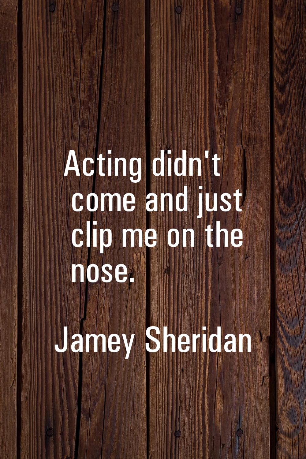 Acting didn't come and just clip me on the nose.