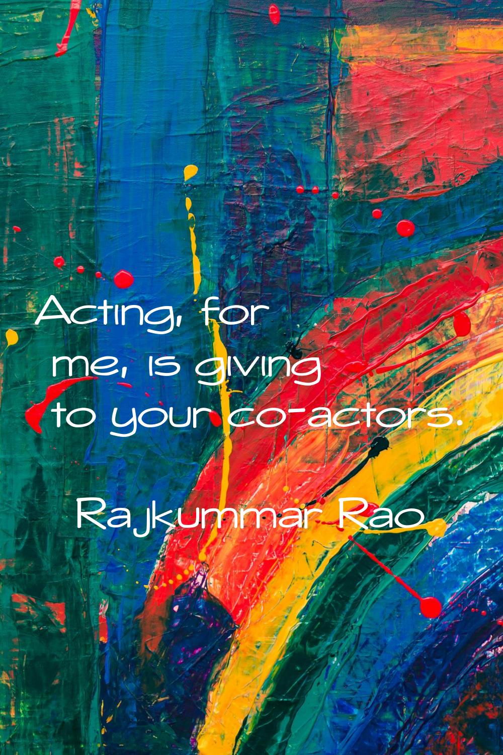 Acting, for me, is giving to your co-actors.
