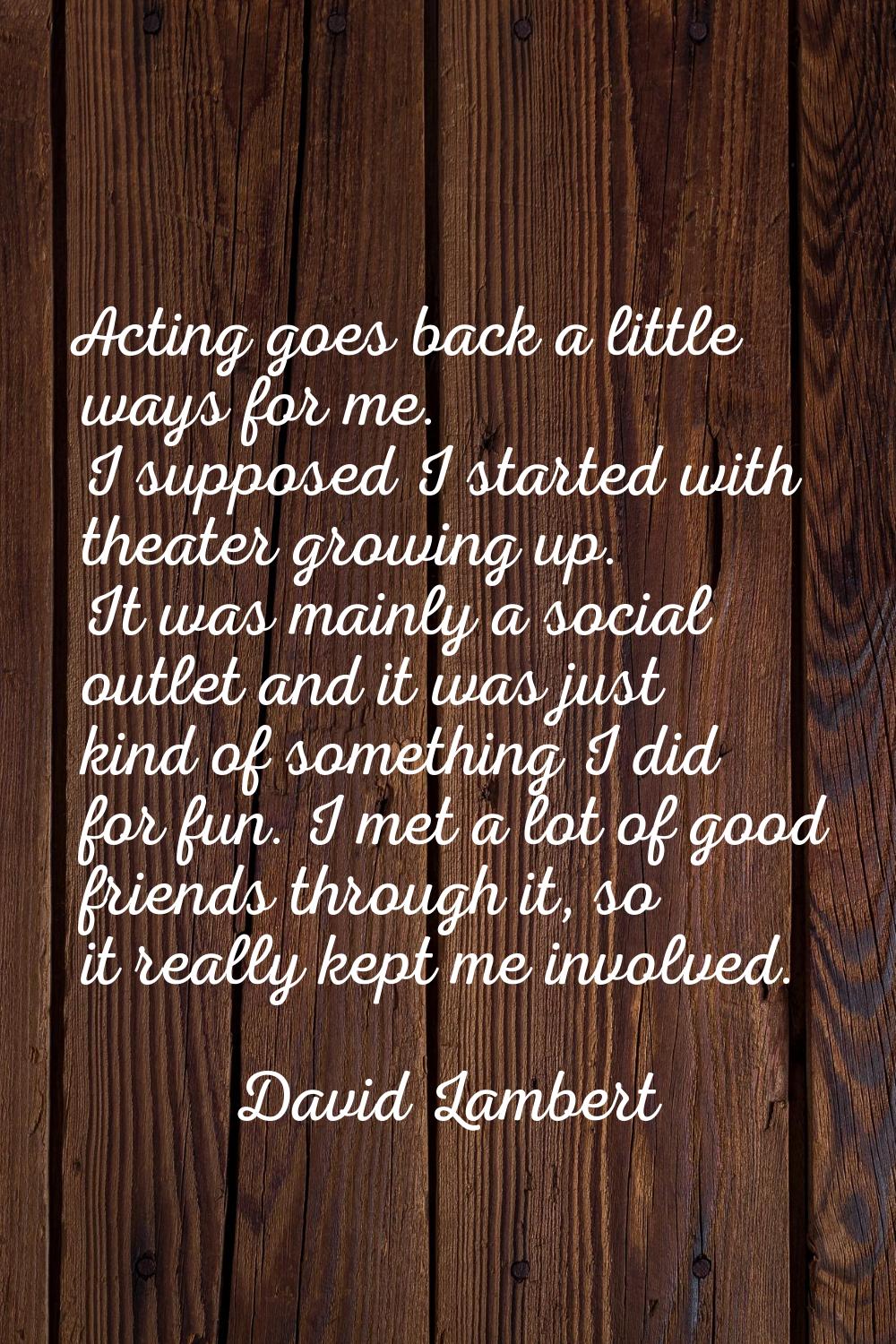 Acting goes back a little ways for me. I supposed I started with theater growing up. It was mainly 