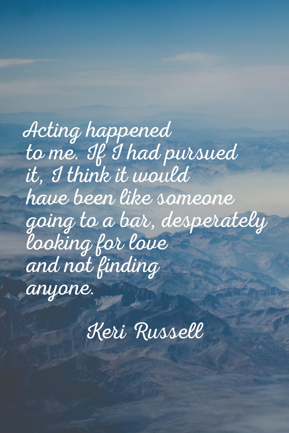 Acting happened to me. If I had pursued it, I think it would have been like someone going to a bar,