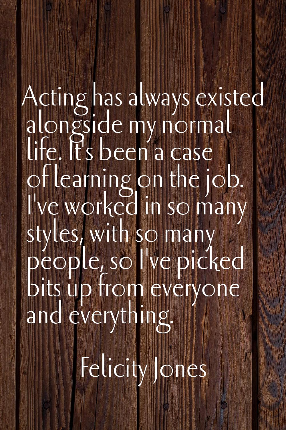Acting has always existed alongside my normal life. It's been a case of learning on the job. I've w