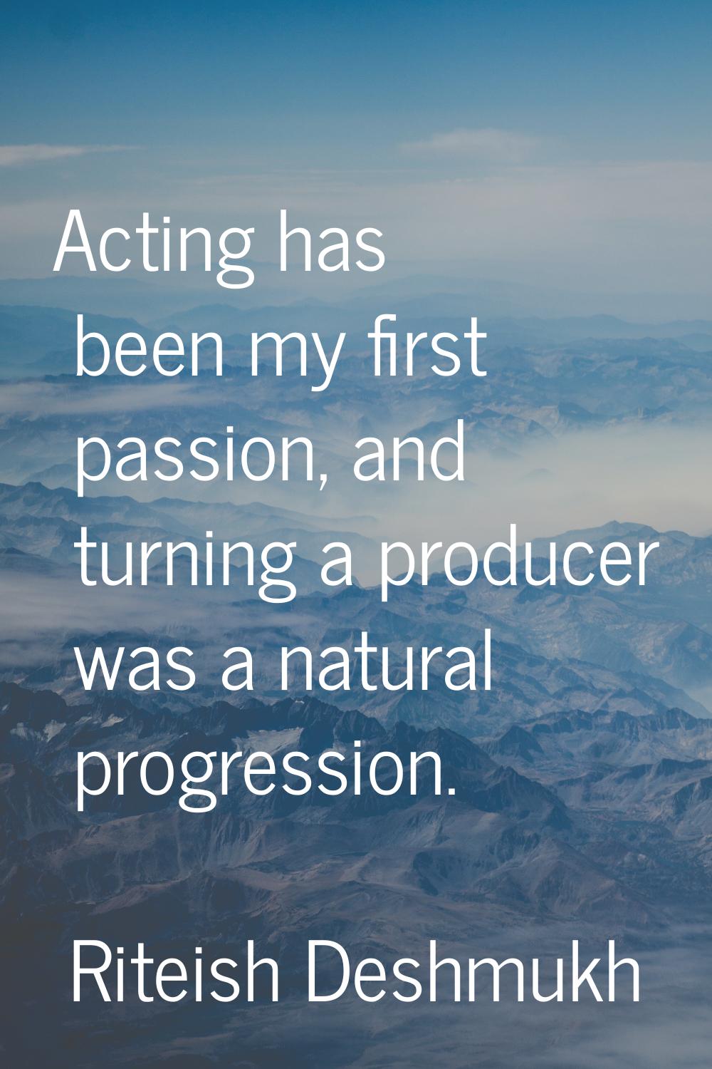 Acting has been my first passion, and turning a producer was a natural progression.