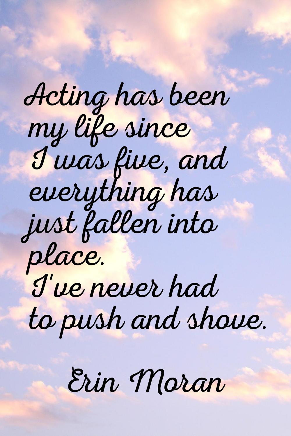 Acting has been my life since I was five, and everything has just fallen into place. I've never had