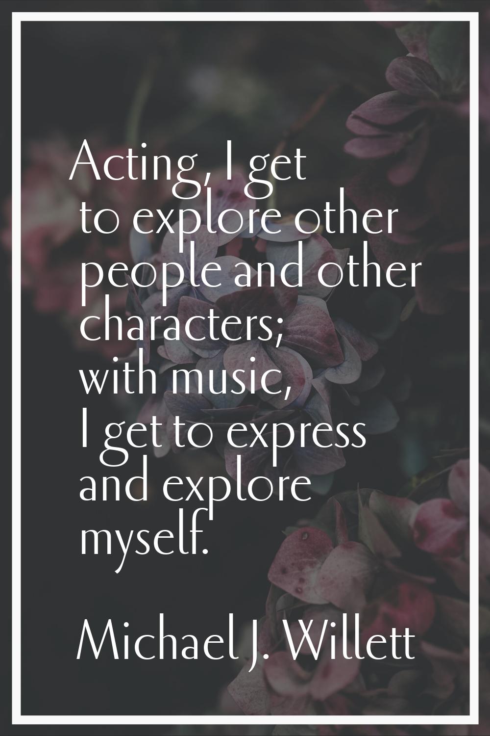 Acting, I get to explore other people and other characters; with music, I get to express and explor