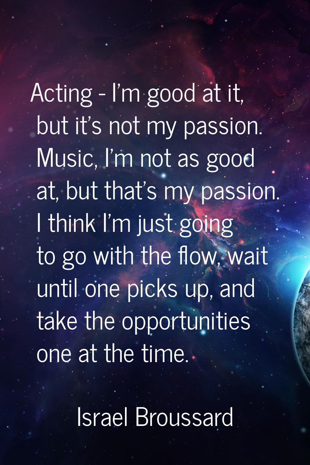 Acting - I'm good at it, but it's not my passion. Music, I'm not as good at, but that's my passion.