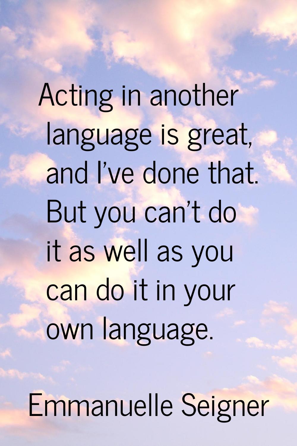 Acting in another language is great, and I've done that. But you can't do it as well as you can do 