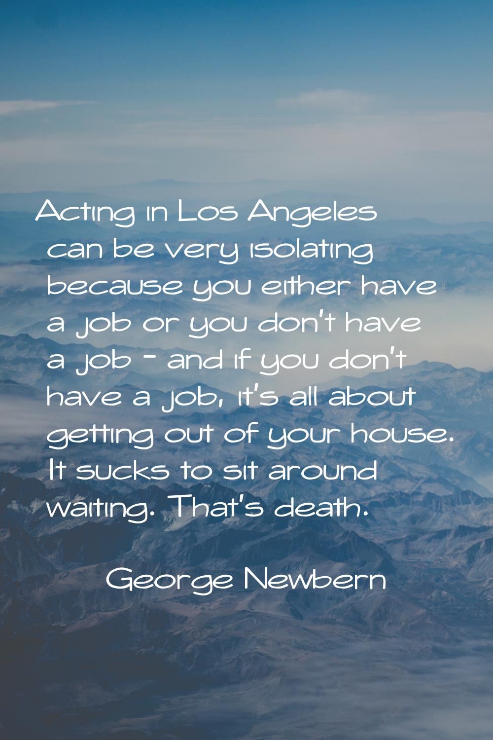 Acting in Los Angeles can be very isolating because you either have a job or you don't have a job -