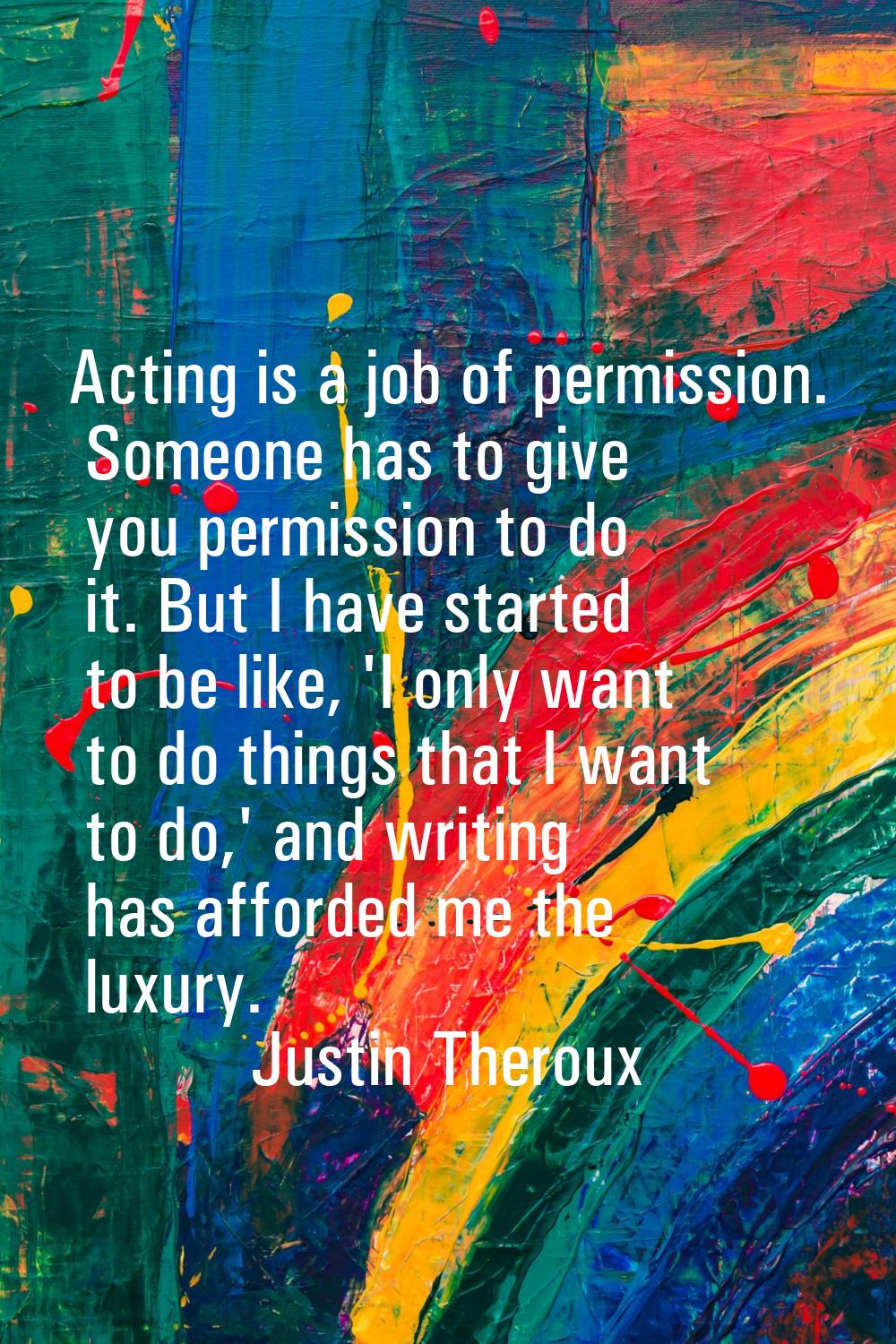 Acting is a job of permission. Someone has to give you permission to do it. But I have started to b