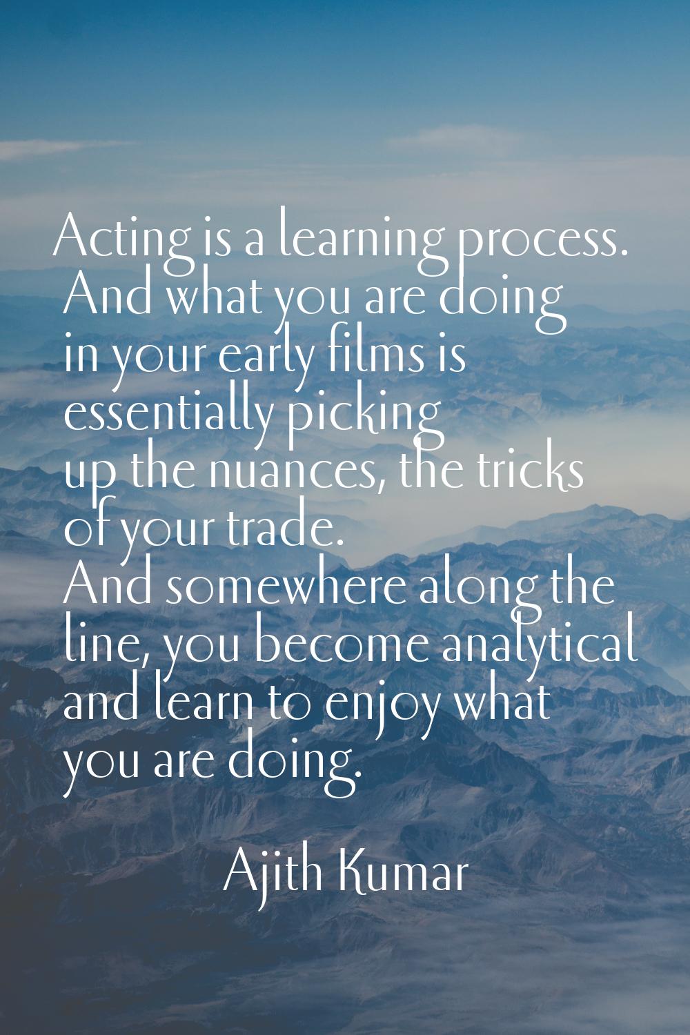 Acting is a learning process. And what you are doing in your early films is essentially picking up 