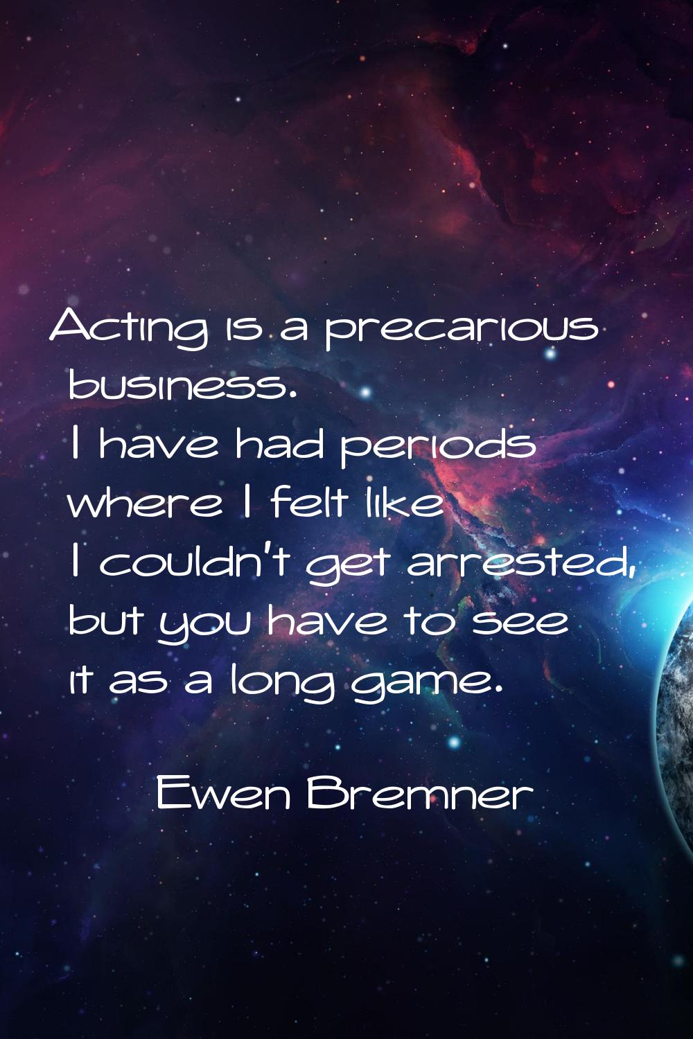 Acting is a precarious business. I have had periods where I felt like I couldn't get arrested, but 