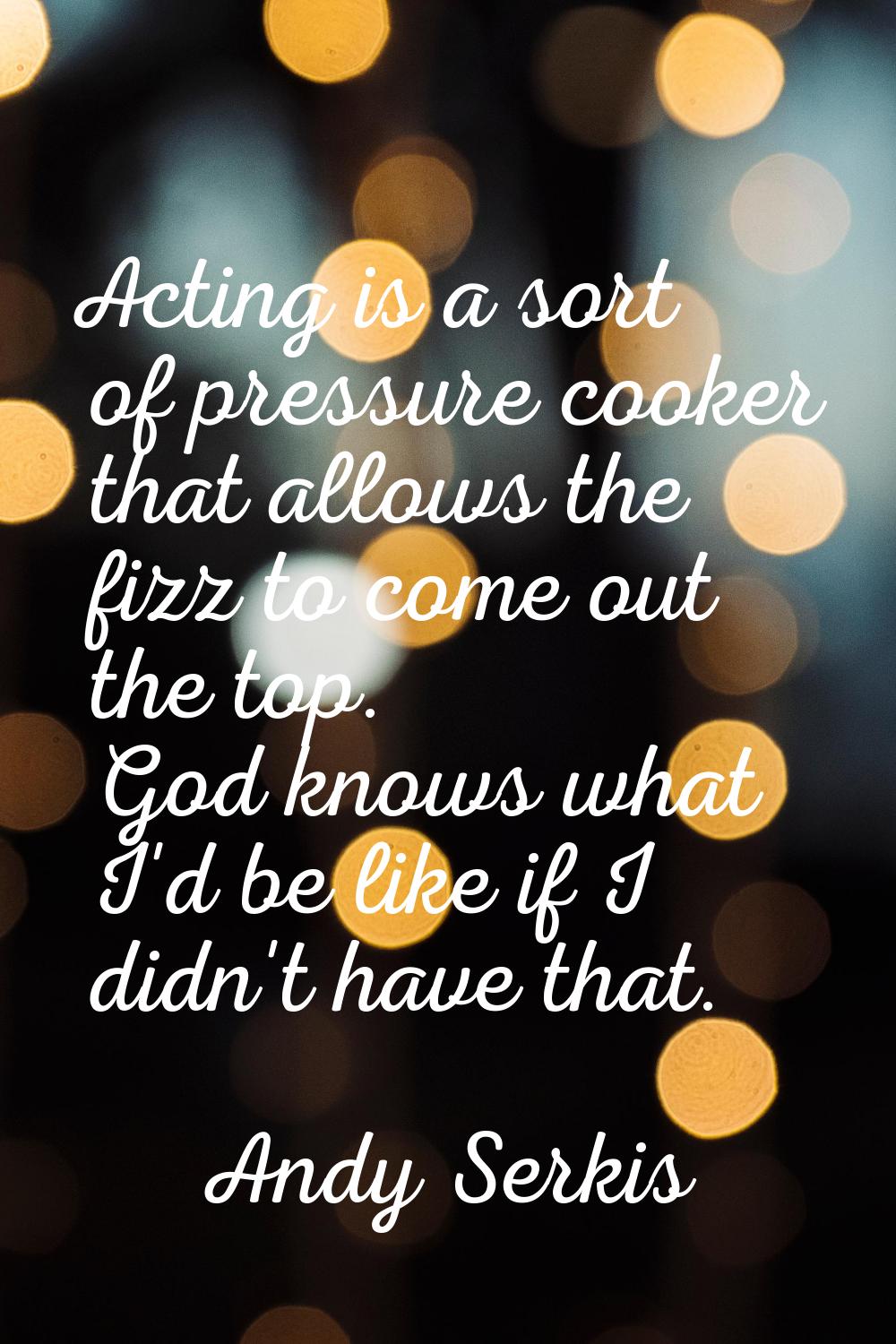 Acting is a sort of pressure cooker that allows the fizz to come out the top. God knows what I'd be