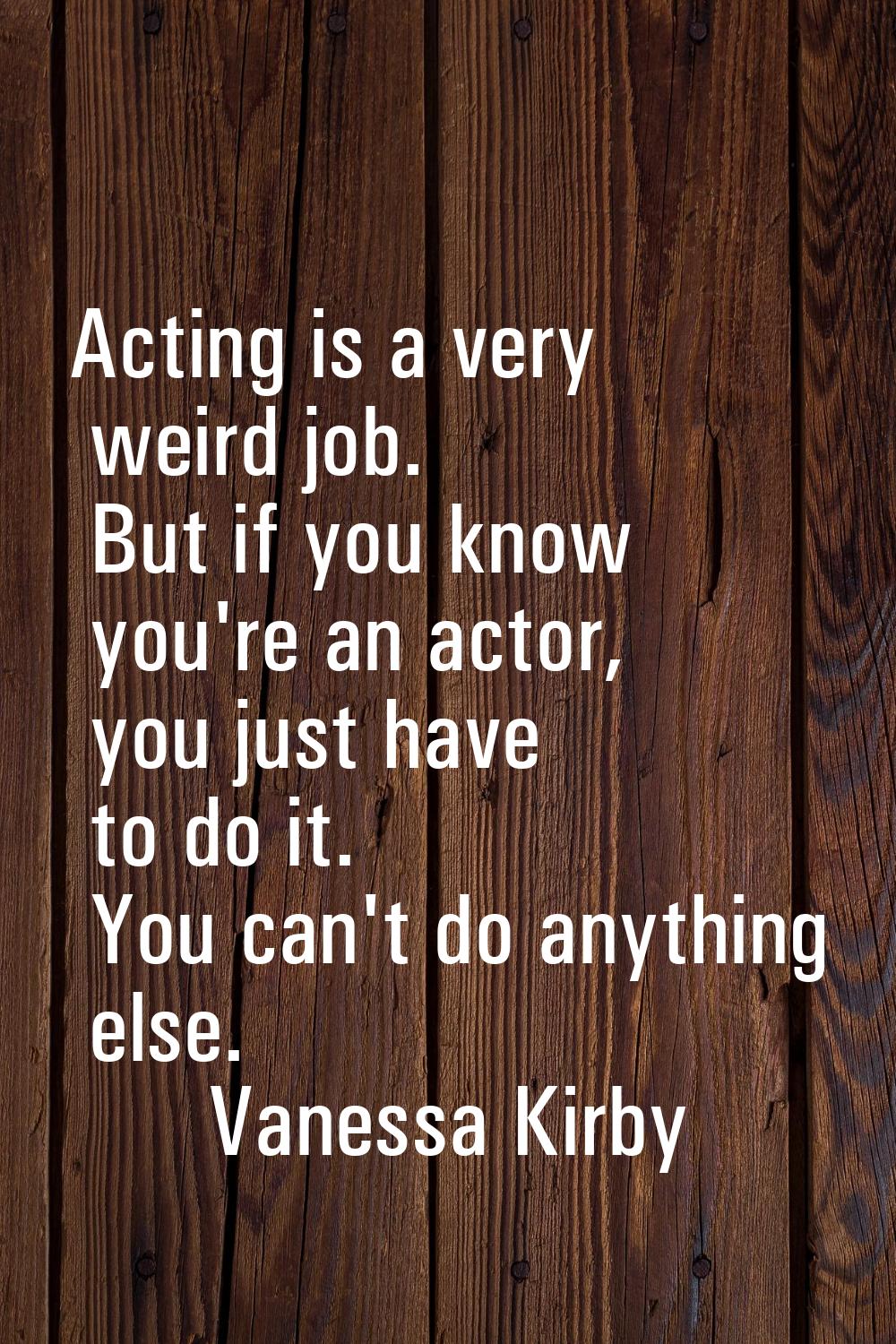 Acting is a very weird job. But if you know you're an actor, you just have to do it. You can't do a