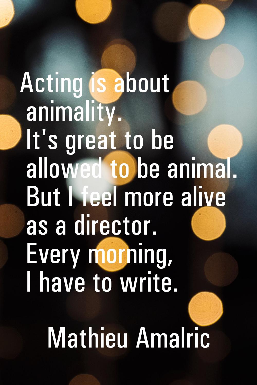 Acting is about animality. It's great to be allowed to be animal. But I feel more alive as a direct