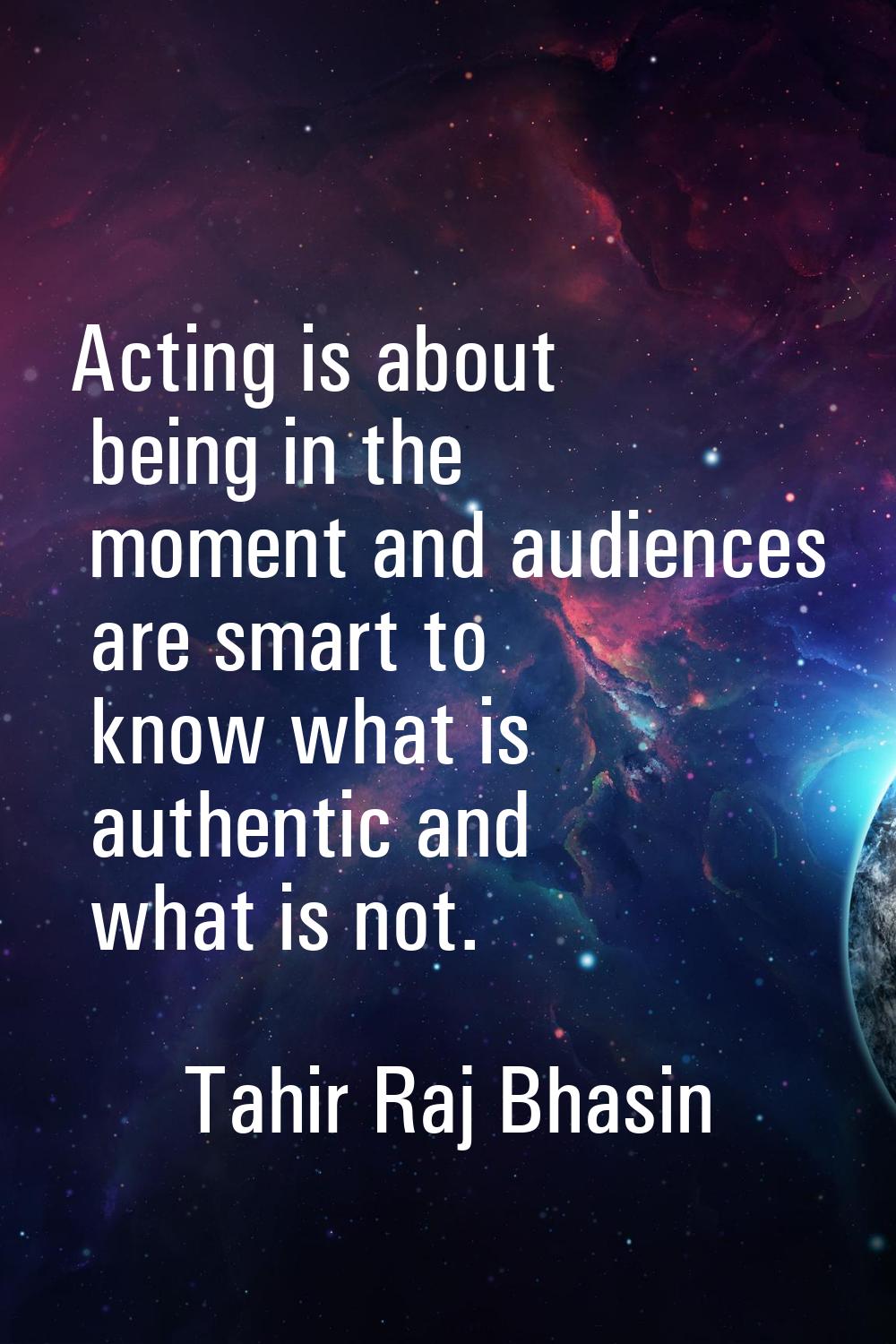 Acting is about being in the moment and audiences are smart to know what is authentic and what is n
