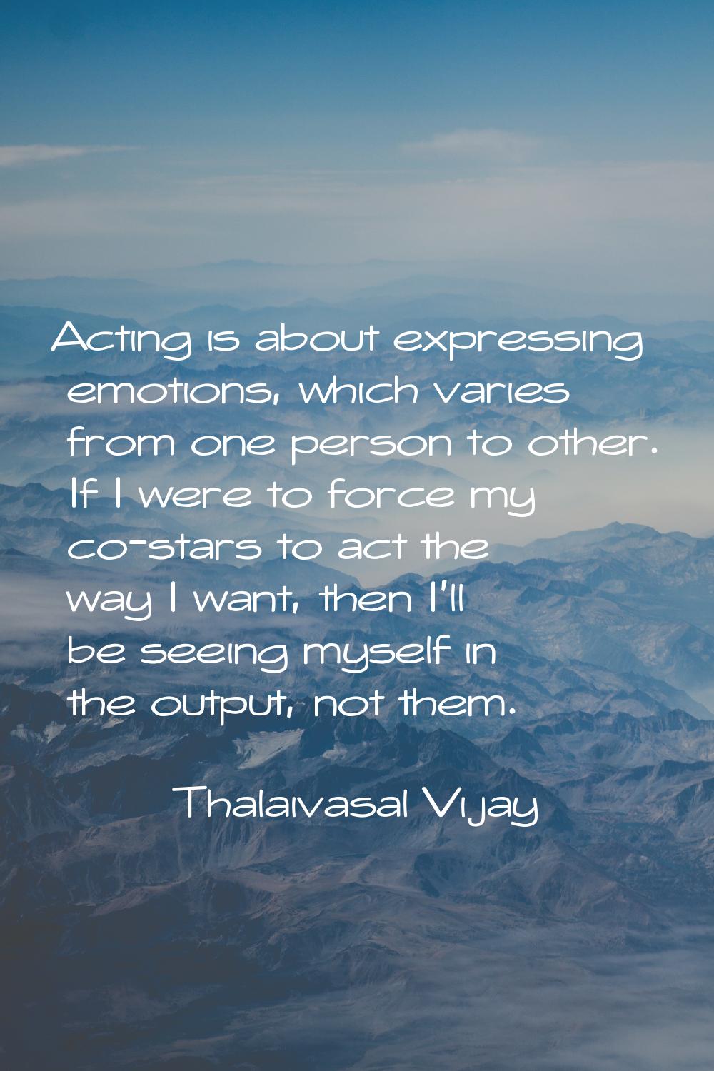 Acting is about expressing emotions, which varies from one person to other. If I were to force my c