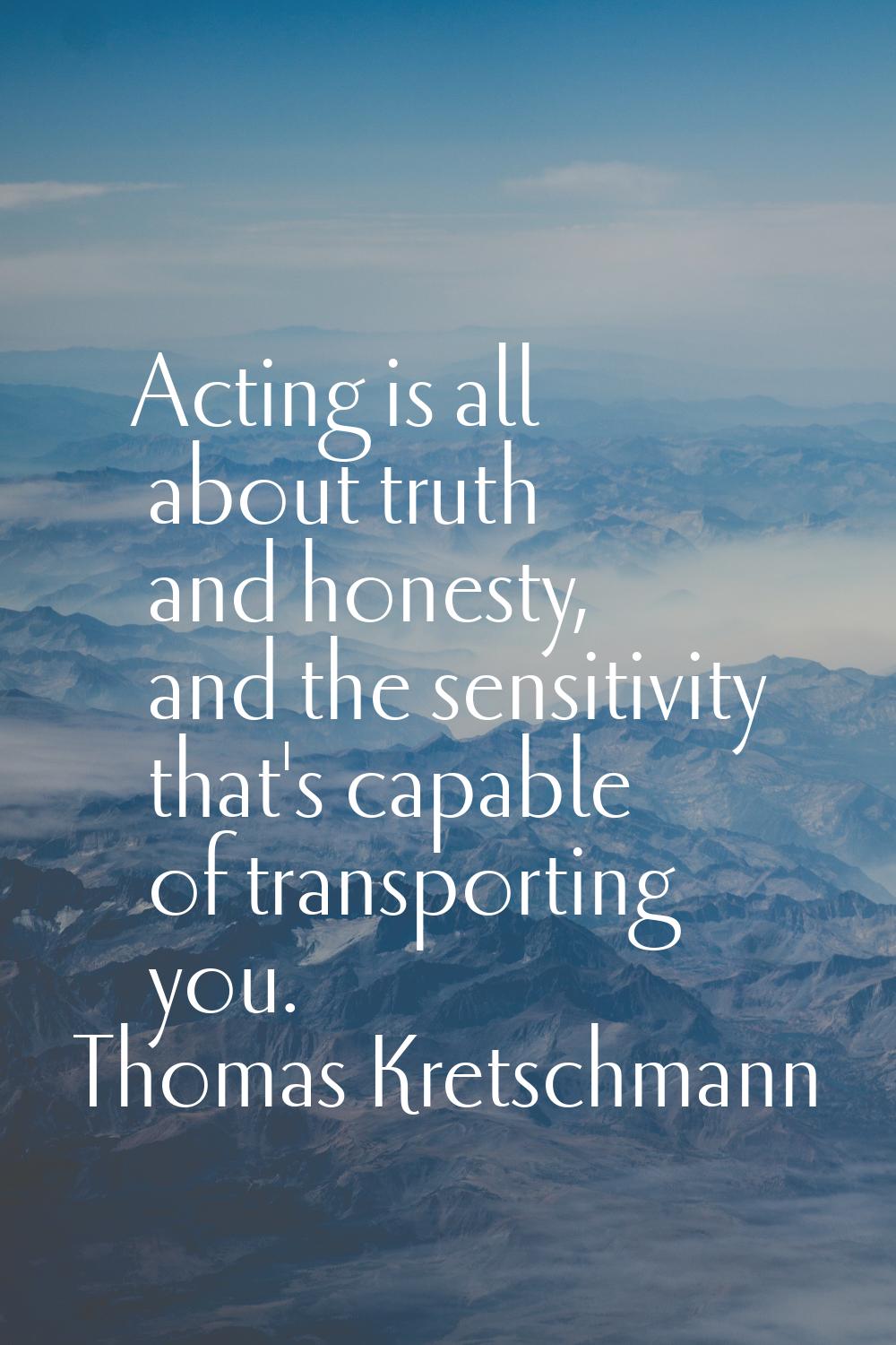 Acting is all about truth and honesty, and the sensitivity that's capable of transporting you.