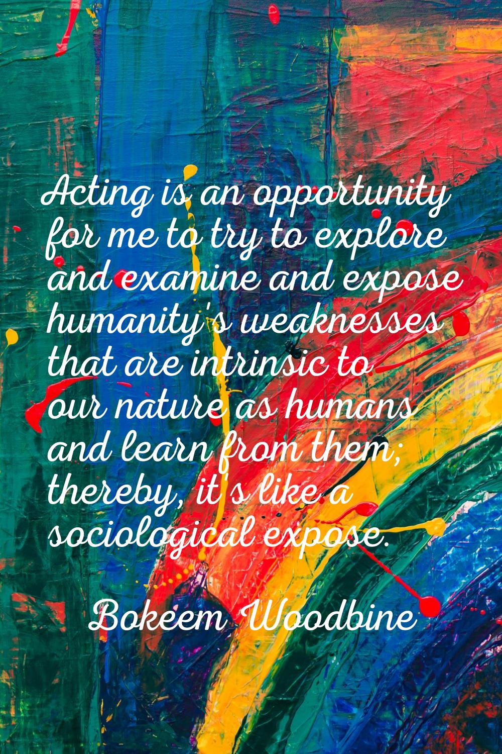 Acting is an opportunity for me to try to explore and examine and expose humanity's weaknesses that