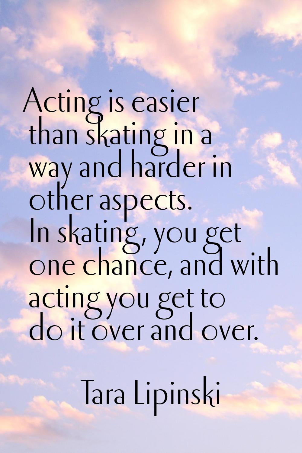Acting is easier than skating in a way and harder in other aspects. In skating, you get one chance,