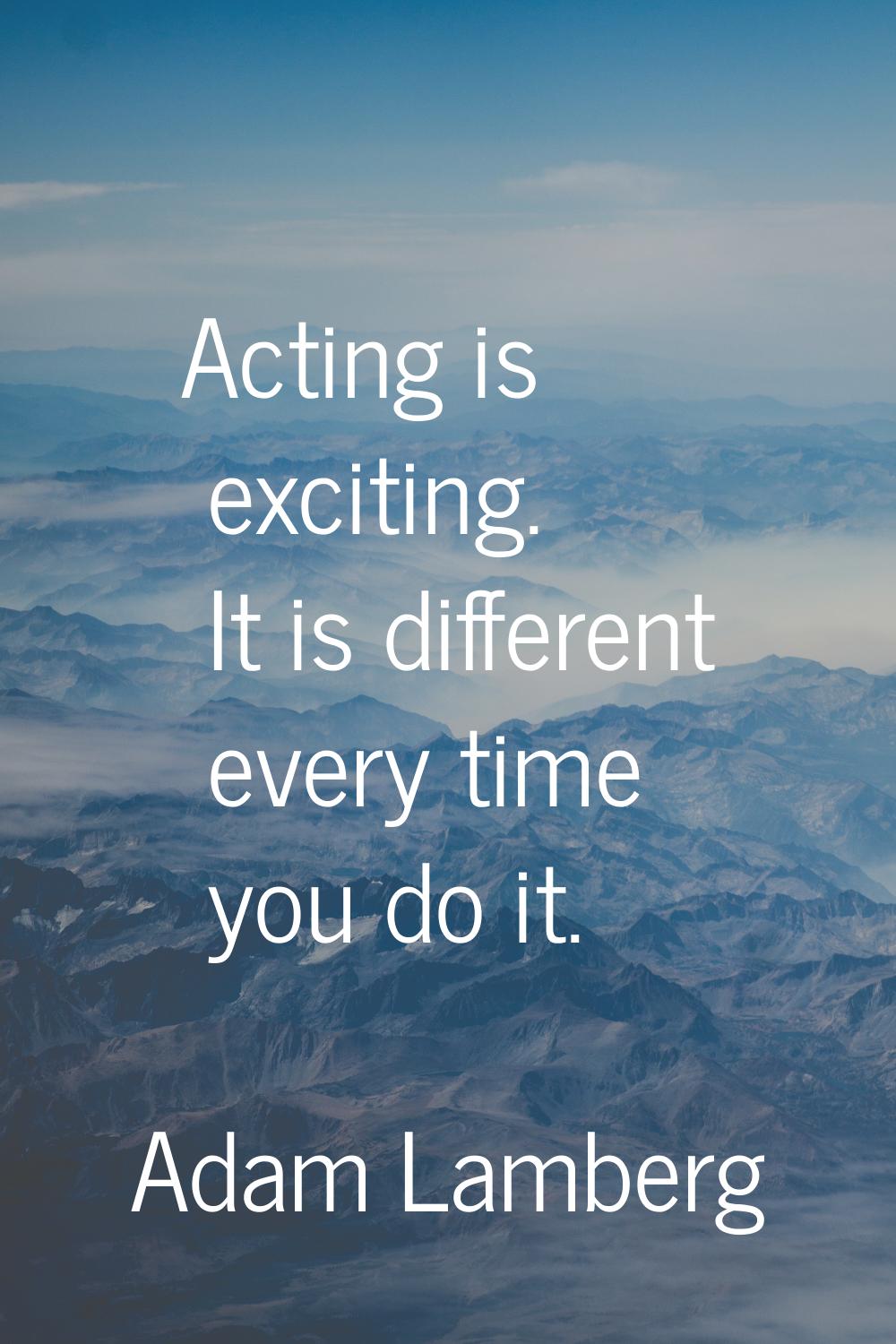 Acting is exciting. It is different every time you do it.