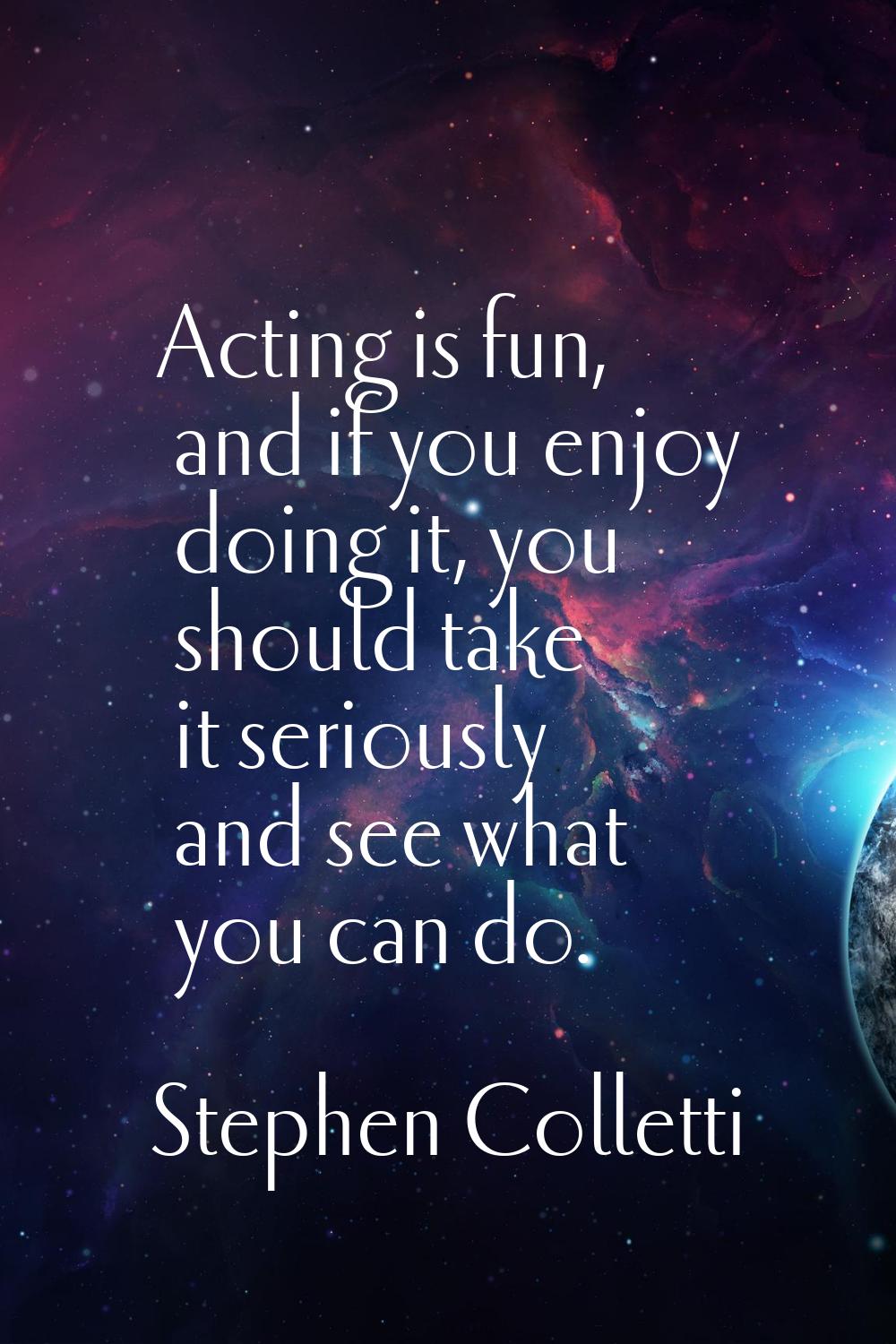 Acting is fun, and if you enjoy doing it, you should take it seriously and see what you can do.