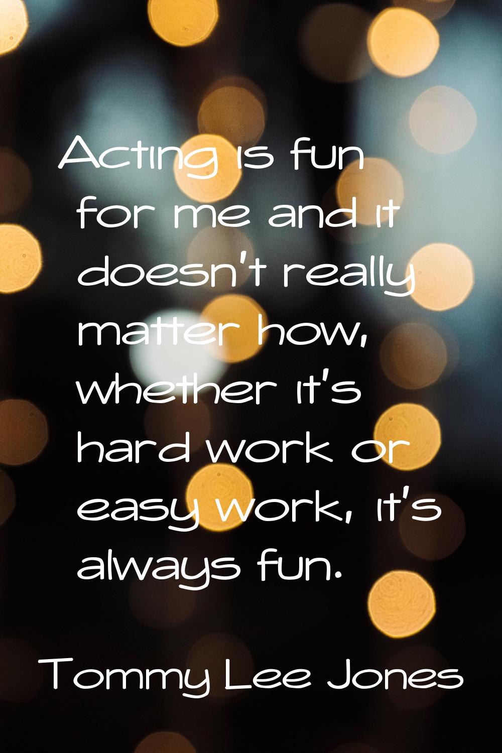 Acting is fun for me and it doesn't really matter how, whether it's hard work or easy work, it's al