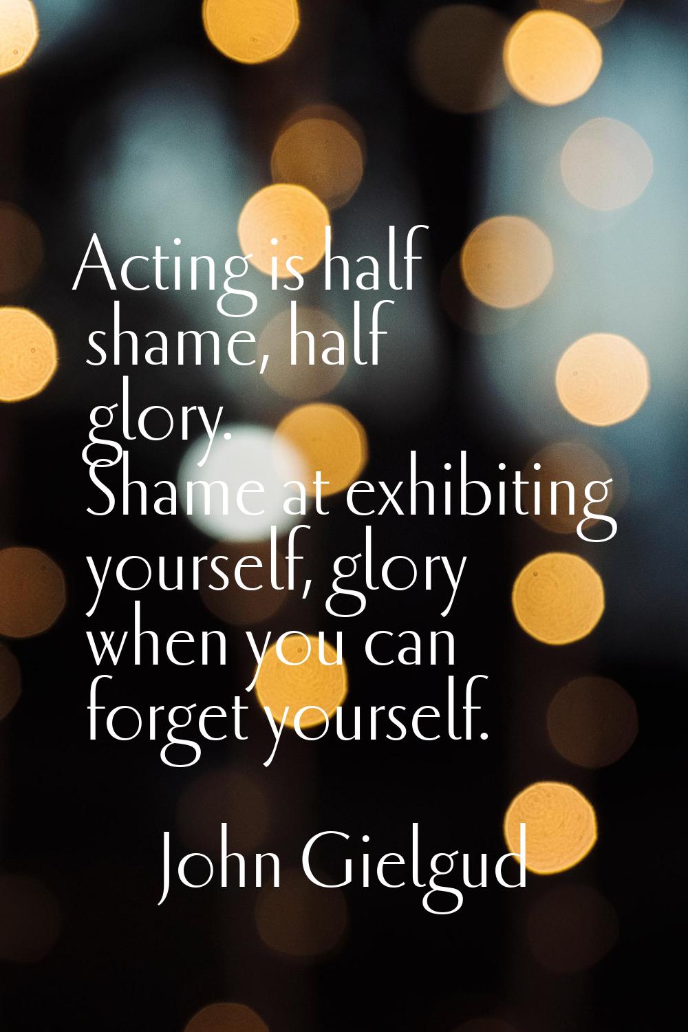 Acting is half shame, half glory. Shame at exhibiting yourself, glory when you can forget yourself.