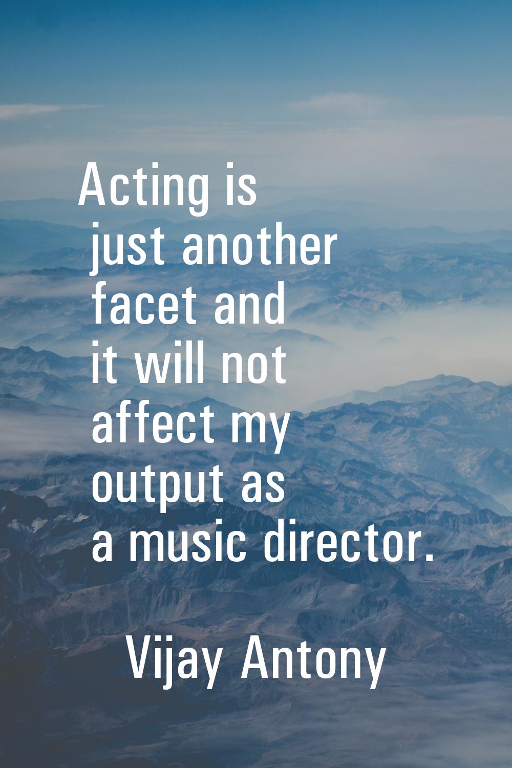 Acting is just another facet and it will not affect my output as a music director.